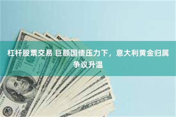 杠杆股票交易 巨额国债压力下,意大利黄金归属争议升温