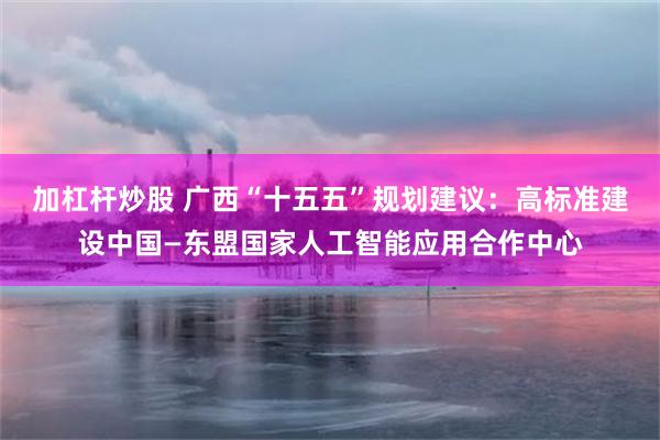 加杠杆炒股 广西“十五五”规划建议：高标准建设中国—东盟国家人工智能应用合作中心