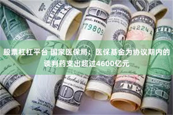 股票杠杠平台 国家医保局:医保基金为协议期内的谈判药支出超过4600亿元